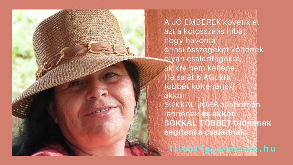 A JÓ EMBEREK követik el azt a kolosszális hibát, hogy havonta óriási összegeket költenek olyan családtagokra, akikre nem kellene. Ha saját MAGukra többet költenének, akkor SOKKAL JOBB állapotban lennének és akkor SOKKAL TÖBBET tudnának segíteni a családnak.