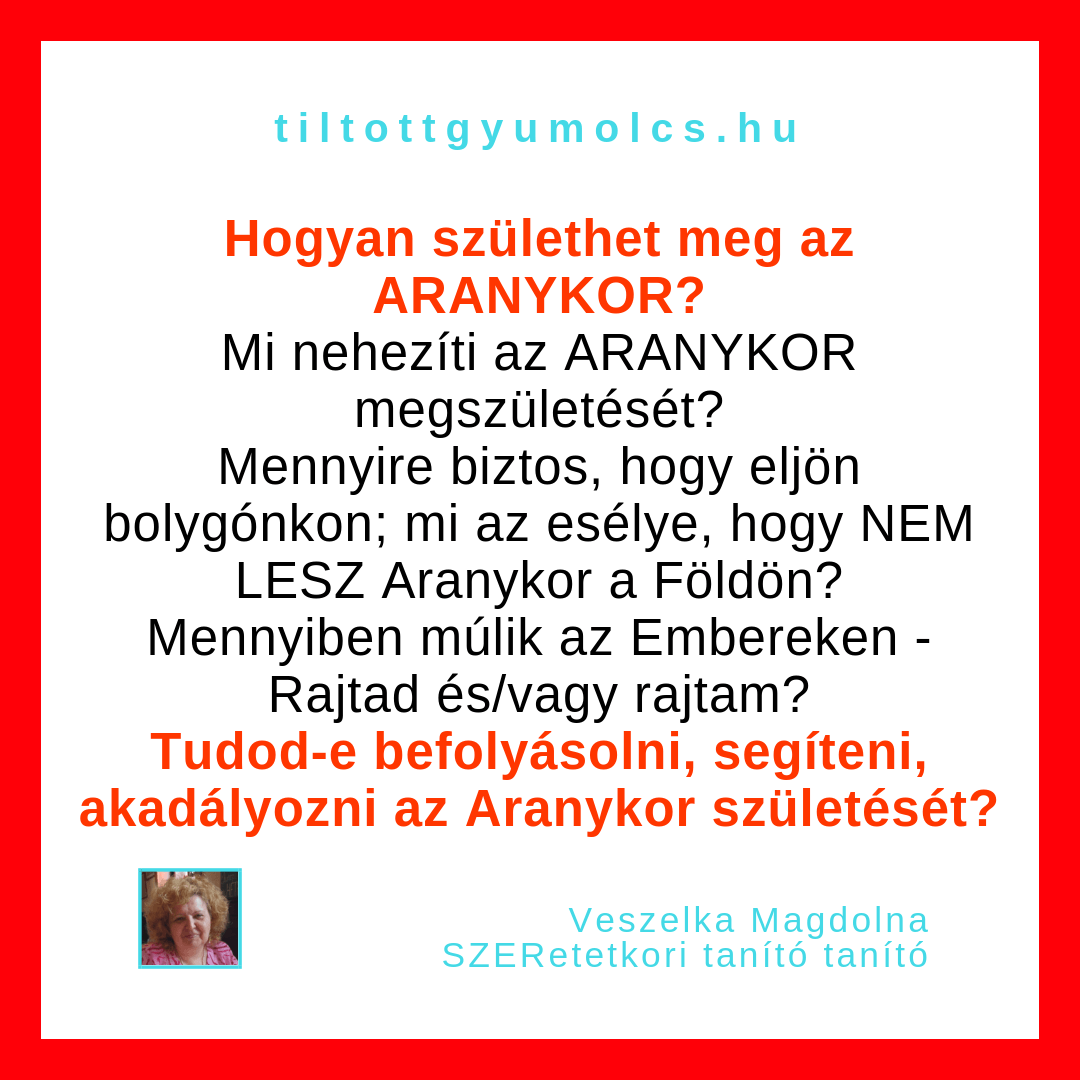 Hogyan születhet meg az ARANYKOR? Mi nehezíti az ARANYKOR megszületését? Mennyire biztos, hogy eljön bolygónkon; mi az esélye, hogy NEM LESZ Aranykor a Földön? Mennyiben múlik Rajtad? Tudod-e segíteni az Aranykor születését? - Tiltott gyümölcs Hogyan születhet meg az ARANYKOR? Mi nehezíti az ARANYKOR megszületését? Mennyire biztos, hogy eljön bolygónkon; mi az esélye, hogy NEM LESZ Aranykor a Földön? Mennyiben múlik Rajtad? Tudod-e segíteni az Aranykor születését? - Tiltott gyümölcs