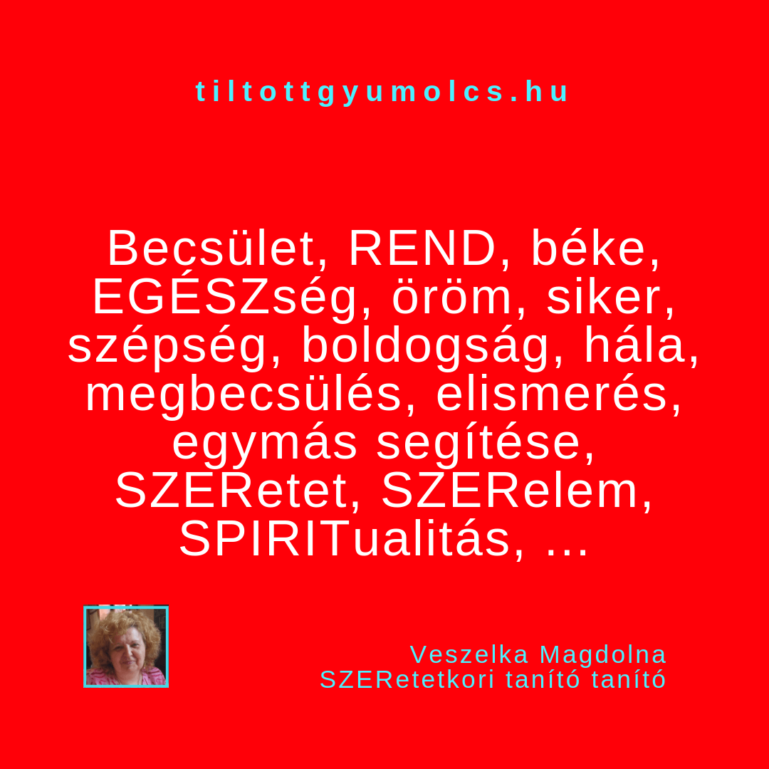 Becsület, REND, béke, EGÉSZség, öröm, siker, szépség, boldogság, hála, megbecsülés, elismerés, egymás segítése, SZERetet, SZERelem, SPIRITualitás - Tiltott gyümölcs Becsület, REND, béke, EGÉSZség, öröm, siker, szépség, boldogság, hála, megbecsülés, elismerés, egymás segítése, SZERetet, SZERelem, SPIRITualitás - Tiltott gyümölcs